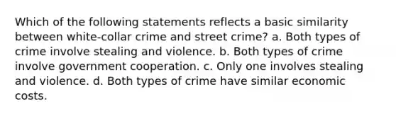 Which of the following statements reflects a basic similarity between white-collar crime and street crime? a. Both types of crime involve stealing and violence. b. Both types of crime involve government cooperation. c. Only one involves stealing and violence. d. Both types of crime have similar economic costs.