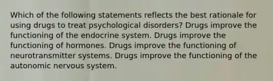 Which of the following statements reflects the best rationale for using drugs to treat psychological disorders? Drugs improve the functioning of the endocrine system. Drugs improve the functioning of hormones. Drugs improve the functioning of neurotransmitter systems. Drugs improve the functioning of the autonomic nervous system.