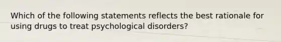 Which of the following statements reflects the best rationale for using drugs to treat psychological disorders?