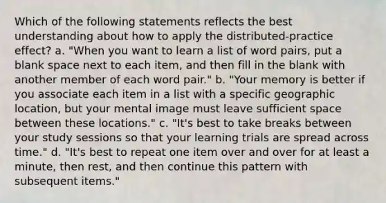 Which of the following statements reflects the best understanding about how to apply the distributed-practice effect? a. "When you want to learn a list of word pairs, put a blank space next to each item, and then fill in the blank with another member of each word pair." b. "Your memory is better if you associate each item in a list with a specific geographic location, but your mental image must leave sufficient space between these locations." c. "It's best to take breaks between your study sessions so that your learning trials are spread across time." d. "It's best to repeat one item over and over for at least a minute, then rest, and then continue this pattern with subsequent items."