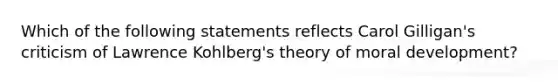 Which of the following statements reflects Carol Gilligan's criticism of Lawrence Kohlberg's theory of moral development?