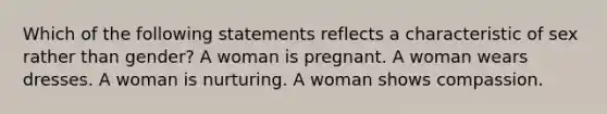 Which of the following statements reflects a characteristic of sex rather than gender? A woman is pregnant. A woman wears dresses. A woman is nurturing. A woman shows compassion.