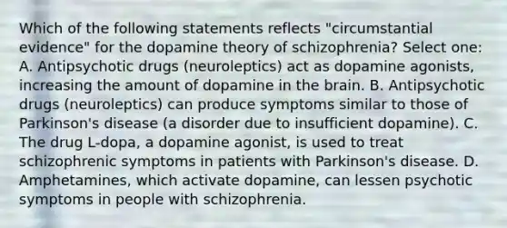 Which of the following statements reflects "circumstantial evidence" for the dopamine theory of schizophrenia? Select one: A. Antipsychotic drugs (neuroleptics) act as dopamine agonists, increasing the amount of dopamine in the brain. B. Antipsychotic drugs (neuroleptics) can produce symptoms similar to those of Parkinson's disease (a disorder due to insufficient dopamine). C. The drug L-dopa, a dopamine agonist, is used to treat schizophrenic symptoms in patients with Parkinson's disease. D. Amphetamines, which activate dopamine, can lessen psychotic symptoms in people with schizophrenia.