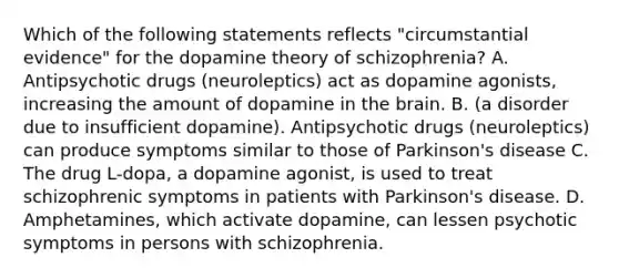 Which of the following statements reflects "circumstantial evidence" for the dopamine theory of schizophrenia? A. Antipsychotic drugs (neuroleptics) act as dopamine agonists, increasing the amount of dopamine in the brain. B. (a disorder due to insufficient dopamine). Antipsychotic drugs (neuroleptics) can produce symptoms similar to those of Parkinson's disease C. The drug L-dopa, a dopamine agonist, is used to treat schizophrenic symptoms in patients with Parkinson's disease. D. Amphetamines, which activate dopamine, can lessen psychotic symptoms in persons with schizophrenia.