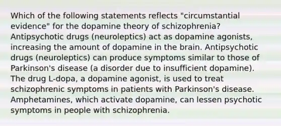 Which of the following statements reflects "circumstantial evidence" for the dopamine theory of schizophrenia? Antipsychotic drugs (neuroleptics) act as dopamine agonists, increasing the amount of dopamine in the brain. Antipsychotic drugs (neuroleptics) can produce symptoms similar to those of Parkinson's disease (a disorder due to insufficient dopamine). The drug L-dopa, a dopamine agonist, is used to treat schizophrenic symptoms in patients with Parkinson's disease. Amphetamines, which activate dopamine, can lessen psychotic symptoms in people with schizophrenia.