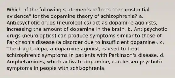 ​Which of the following statements reflects "circumstantial evidence" for the dopamine theory of schizophrenia? ​a. Antipsychotic drugs (neuroleptics) act as dopamine agonists, increasing the amount of dopamine in the brain. ​b. Antipsychotic drugs (neuroleptics) can produce symptoms similar to those of Parkinson's disease (a disorder due to insufficient dopamine). ​c. The drug L-dopa, a dopamine agonist, is used to treat schizophrenic symptoms in patients with Parkinson's disease. ​d. Amphetamines, which activate dopamine, can lessen psychotic symptoms in people with schizophrenia.