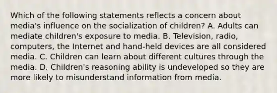 Which of the following statements reflects a concern about media's influence on the socialization of children? A. Adults can mediate children's exposure to media. B. Television, radio, computers, the Internet and hand-held devices are all considered media. C. Children can learn about different cultures through the media. D. Children's reasoning ability is undeveloped so they are more likely to misunderstand information from media.