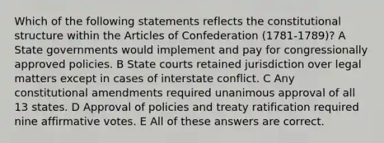 Which of the following statements reflects the constitutional structure within the Articles of Confederation (1781-1789)? A State governments would implement and pay for congressionally approved policies. B State courts retained jurisdiction over legal matters except in cases of interstate conflict. C Any constitutional amendments required unanimous approval of all 13 states. D Approval of policies and treaty ratification required nine affirmative votes. E All of these answers are correct.