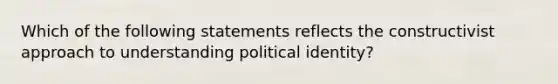 Which of the following statements reflects the constructivist approach to understanding political identity?