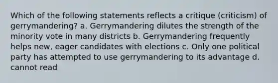 Which of the following statements reflects a critique (criticism) of gerrymandering? a. Gerrymandering dilutes the strength of the minority vote in many districts b. Gerrymandering frequently helps new, eager candidates with elections c. Only one political party has attempted to use gerrymandering to its advantage d. cannot read