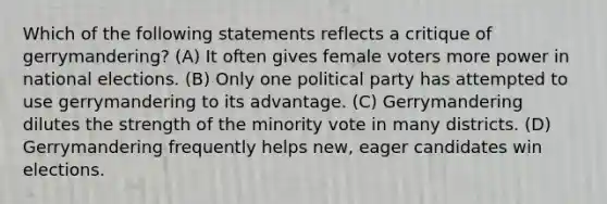 Which of the following statements reflects a critique of gerrymandering? (A) It often gives female voters more power in national elections. (B) Only one political party has attempted to use gerrymandering to its advantage. (C) Gerrymandering dilutes the strength of the minority vote in many districts. (D) Gerrymandering frequently helps new, eager candidates win elections.