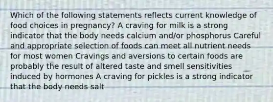 Which of the following statements reflects current knowledge of food choices in pregnancy? A craving for milk is a strong indicator that the body needs calcium and/or phosphorus Careful and appropriate selection of foods can meet all nutrient needs for most women Cravings and aversions to certain foods are probably the result of altered taste and smell sensitivities induced by hormones A craving for pickles is a strong indicator that the body needs salt