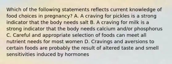 Which of the following statements reflects current knowledge of food choices in pregnancy? A. A craving for pickles is a strong indicator that the body needs salt B. A craving for milk is a strong indicator that the body needs calcium and/or phosphorus C. Careful and appropriate selection of foods can meet all nutrient needs for most women D. Cravings and aversions to certain foods are probably the result of altered taste and smell sensitivities induced by hormones