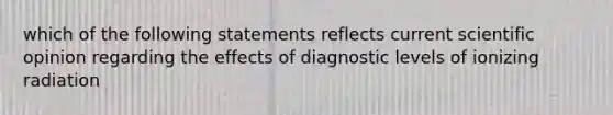 which of the following statements reflects current scientific opinion regarding the effects of diagnostic levels of ionizing radiation