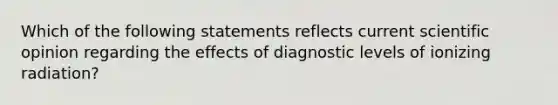 Which of the following statements reflects current scientific opinion regarding the effects of diagnostic levels of ionizing radiation?