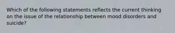 Which of the following statements reflects the current thinking on the issue of the relationship between mood disorders and suicide?