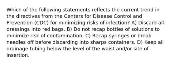 Which of the following statements reflects the current trend in the directives from the Centers for Disease Control and Prevention (CDC) for minimizing risks of infection? A) Discard all dressings into red bags. B) Do not recap bottles of solutions to minimize risk of contamination. C) Recap syringes or break needles off before discarding into sharps containers. D) Keep all drainage tubing below the level of the waist and/or site of insertion.