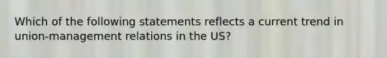 Which of the following statements reflects a current trend in union-management relations in the US?