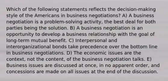 Which of the following statements reflects the decision-making style of the Americans in business negotiations? A) A business negotiation is a problem-solving activity, the best deal for both parties being the solution. B) A business negotiation is an opportunity to develop a business relationship with the goal of long-term mutual benefit. C) Interpersonal and interorganizational bonds take precedence over the bottom line in business negotiations. D) The economic issues are the context, not the content, of the business negotiation talks. E) Business issues are discussed at once, in no apparent order, and concessions are made on all issues at the end of the discussion.