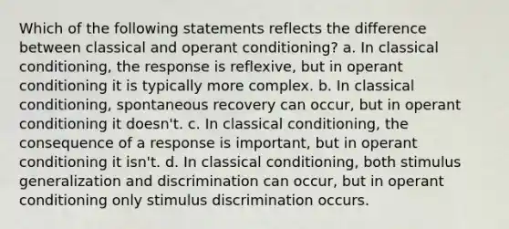 Which of the following statements reflects the difference between classical and operant conditioning? a. In classical conditioning, the response is reflexive, but in operant conditioning it is typically more complex. b. In classical conditioning, spontaneous recovery can occur, but in operant conditioning it doesn't. c. In classical conditioning, the consequence of a response is important, but in operant conditioning it isn't. d. In classical conditioning, both stimulus generalization and discrimination can occur, but in operant conditioning only stimulus discrimination occurs.