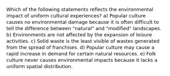 Which of the following statements reflects the environmental impact of uniform cultural experiences? a) Popular culture causes no environmental damage because it is often difficult to tell the difference between "natural" and "modified" landscapes. b) Environments are not affected by the expansion of leisure activities. c) Solid waste is the least visible of wastes generated from the spread of franchises. d) Popular culture may cause a rapid increase in demand for certain natural resources. e) Folk culture never causes environmental impacts because it lacks a uniform spatial distribution.