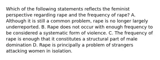 Which of the following statements reflects the feminist perspective regarding rape and the frequency of rape? A. Although it is still a common problem, rape is no longer largely underreported. B. Rape does not occur with enough frequency to be considered a systematic form of violence. C. The frequency of rape is enough that it constitutes a structural part of male domination D. Rape is principally a problem of strangers attacking women in isolation.