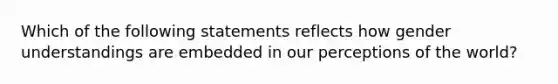 Which of the following statements reflects how gender understandings are embedded in our perceptions of the world?