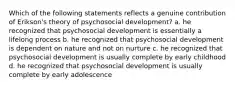 Which of the following statements reflects a genuine contribution of Erikson's theory of psychosocial development? a. he recognized that psychosocial development is essentially a lifelong process b. he recognized that psychosocial development is dependent on nature and not on nurture c. he recognized that psychosocial development is usually complete by early childhood d. he recognized that psychosocial development is usually complete by early adolescence