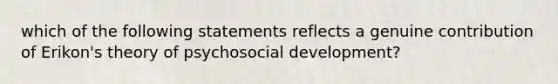 which of the following statements reflects a genuine contribution of Erikon's theory of psychosocial development?