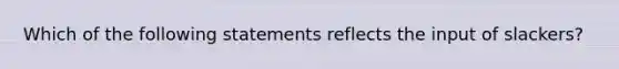 Which of the following statements reflects the input of slackers?