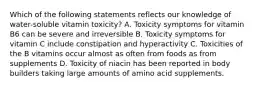 Which of the following statements reflects our knowledge of water-soluble vitamin toxicity? A. Toxicity symptoms for vitamin B6 can be severe and irreversible B. Toxicity symptoms for vitamin C include constipation and hyperactivity C. Toxicities of the B vitamins occur almost as often from foods as from supplements D. Toxicity of niacin has been reported in body builders taking large amounts of amino acid supplements.