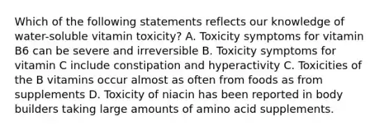 Which of the following statements reflects our knowledge of water-soluble vitamin toxicity? A. Toxicity symptoms for vitamin B6 can be severe and irreversible B. Toxicity symptoms for vitamin C include constipation and hyperactivity C. Toxicities of the B vitamins occur almost as often from foods as from supplements D. Toxicity of niacin has been reported in body builders taking large amounts of amino acid supplements.