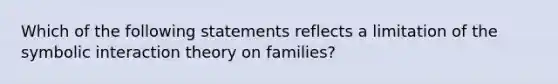 Which of the following statements reflects a limitation of the symbolic interaction theory on families?