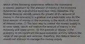 Which of the following statements reflects the monetarist economic position? A) The amount of money in the economy determines the overall price level over time; therefore, the Federal Reserve should control the growth of the amount of money in the economy in a gradual and predictable way. B) The total amount of money in the economy is the result of the level of interest rates. C) The best way to control the money supply is to raise taxes, which will reduce the amount of money in the economy and lower prices. D) The amount of money in the economy is not significant because economic activity reflects the value of real goods and services; therefore, the Federal Reserve should not attempt to manage the money supply.