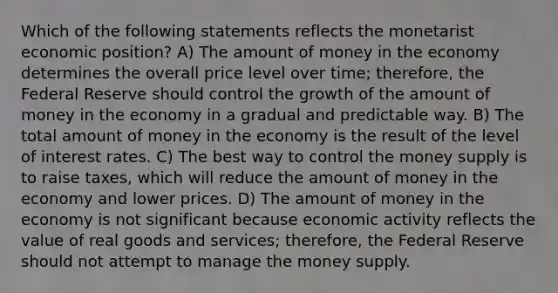 Which of the following statements reflects the monetarist economic position? A) The amount of money in the economy determines the overall price level over time; therefore, the Federal Reserve should control the growth of the amount of money in the economy in a gradual and predictable way. B) The total amount of money in the economy is the result of the level of interest rates. C) The best way to control the money supply is to raise taxes, which will reduce the amount of money in the economy and lower prices. D) The amount of money in the economy is not significant because economic activity reflects the value of real goods and services; therefore, the Federal Reserve should not attempt to manage the money supply.