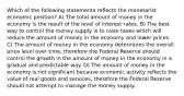 Which of the following statements reflects the monetarist economic position? A) The total amount of money in the economy is the result of the level of interest rates. B) The best way to control the money supply is to raise taxes which will reduce the amount of money in the economy and lower prices. C) The amount of money in the economy determines the overall price level over time, therefore the Federal Reserve should control the growth in the amount of money in the economy in a gradual and predictable way. D) The amount of money in the economy is not significant because economic activity reflects the value of real goods and services, therefore the Federal Reserve should not attempt to manage the money supply.