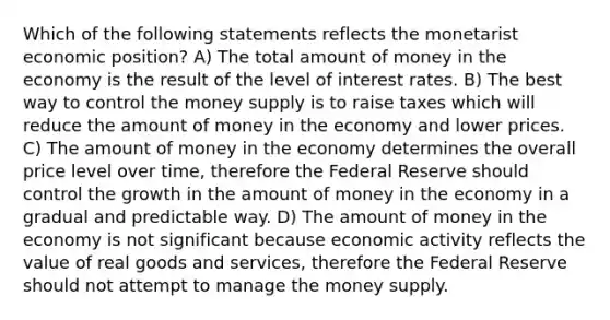 Which of the following statements reflects the monetarist economic position? A) The total amount of money in the economy is the result of the level of interest rates. B) The best way to control the money supply is to raise taxes which will reduce the amount of money in the economy and lower prices. C) The amount of money in the economy determines the overall price level over time, therefore the Federal Reserve should control the growth in the amount of money in the economy in a gradual and predictable way. D) The amount of money in the economy is not significant because economic activity reflects the value of real goods and services, therefore the Federal Reserve should not attempt to manage the money supply.