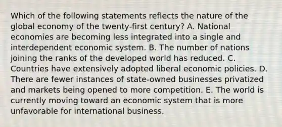 Which of the following statements reflects the nature of the global economy of the twenty-first century? A. National economies are becoming less integrated into a single and interdependent economic system. B. The number of nations joining the ranks of the developed world has reduced. C. Countries have extensively adopted liberal economic policies. D. There are fewer instances of state-owned businesses privatized and markets being opened to more competition. E. The world is currently moving toward an economic system that is more unfavorable for international business.