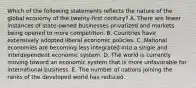 Which of the following statements reflects the nature of the global economy of the twenty-first century? A. There are fewer instances of state-owned businesses privatized and markets being opened to more competition. B. Countries have extensively adopted liberal economic policies. C. National economies are becoming less integrated into a single and interdependent economic system. D. The world is currently moving toward an economic system that is more unfavorable for international business. E. The number of nations joining the ranks of the developed world has reduced.