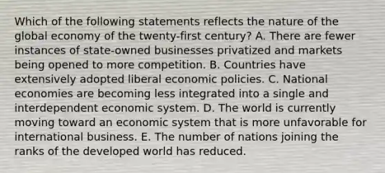 Which of the following statements reflects the nature of the global economy of the twenty-first century? A. There are fewer instances of state-owned businesses privatized and markets being opened to more competition. B. Countries have extensively adopted liberal economic policies. C. National economies are becoming less integrated into a single and interdependent economic system. D. The world is currently moving toward an economic system that is more unfavorable for international business. E. The number of nations joining the ranks of the developed world has reduced.