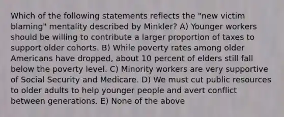 Which of the following statements reflects the "new victim blaming" mentality described by Minkler? A) Younger workers should be willing to contribute a larger proportion of taxes to support older cohorts. B) While poverty rates among older Americans have dropped, about 10 percent of elders still fall below the poverty level. C) Minority workers are very supportive of Social Security and Medicare. D) We must cut public resources to older adults to help younger people and avert conflict between generations. E) None of the above