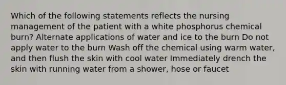 Which of the following statements reflects the nursing management of the patient with a white phosphorus chemical burn? Alternate applications of water and ice to the burn Do not apply water to the burn Wash off the chemical using warm water, and then flush the skin with cool water Immediately drench the skin with running water from a shower, hose or faucet