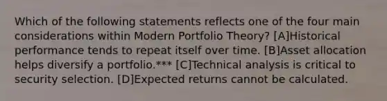 Which of the following statements reflects one of the four main considerations within Modern Portfolio Theory? [A]Historical performance tends to repeat itself over time. [B]Asset allocation helps diversify a portfolio.*** [C]Technical analysis is critical to security selection. [D]Expected returns cannot be calculated.