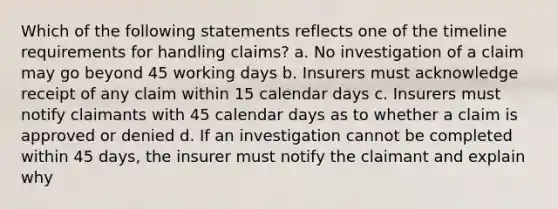 Which of the following statements reflects one of the timeline requirements for handling claims? a. No investigation of a claim may go beyond 45 working days b. Insurers must acknowledge receipt of any claim within 15 calendar days c. Insurers must notify claimants with 45 calendar days as to whether a claim is approved or denied d. If an investigation cannot be completed within 45 days, the insurer must notify the claimant and explain why