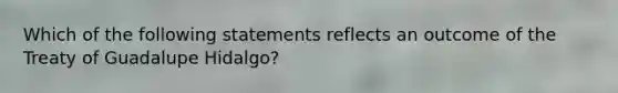 Which of the following statements reflects an outcome of the Treaty of Guadalupe Hidalgo?