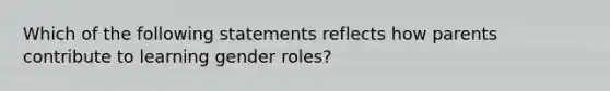 Which of the following statements reflects how parents contribute to learning gender roles?