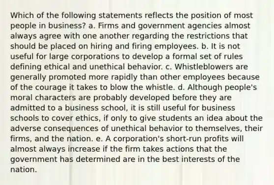 Which of the following statements reflects the position of most people in business? a. Firms and government agencies almost always agree with one another regarding the restrictions that should be placed on hiring and firing employees. b. It is not useful for large corporations to develop a formal set of rules defining ethical and unethical behavior. c. Whistleblowers are generally promoted more rapidly than other employees because of the courage it takes to blow the whistle. d. Although people's moral characters are probably developed before they are admitted to a business school, it is still useful for business schools to cover ethics, if only to give students an idea about the adverse consequences of unethical behavior to themselves, their firms, and the nation. e. A corporation's short-run profits will almost always increase if the firm takes actions that the government has determined are in the best interests of the nation.