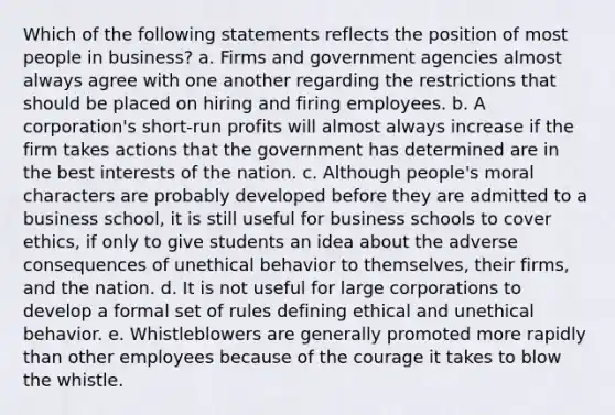 Which of the following statements reflects the position of most people in business? a. Firms and government agencies almost always agree with one another regarding the restrictions that should be placed on hiring and firing employees. b. A corporation's short-run profits will almost always increase if the firm takes actions that the government has determined are in the best interests of the nation. c. Although people's moral characters are probably developed before they are admitted to a business school, it is still useful for business schools to cover ethics, if only to give students an idea about the adverse consequences of unethical behavior to themselves, their firms, and the nation. d. It is not useful for large corporations to develop a formal set of rules defining ethical and unethical behavior. e. Whistleblowers are generally promoted more rapidly than other employees because of the courage it takes to blow the whistle.