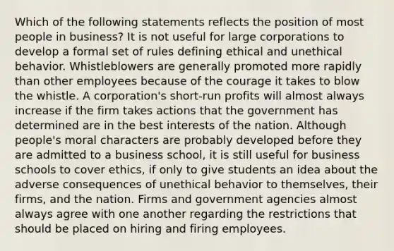 Which of the following statements reflects the position of most people in business? It is not useful for large corporations to develop a formal set of rules defining ethical and unethical behavior. Whistleblowers are generally promoted more rapidly than other employees because of the courage it takes to blow the whistle. A corporation's short-run profits will almost always increase if the firm takes actions that the government has determined are in the best interests of the nation. Although people's moral characters are probably developed before they are admitted to a business school, it is still useful for business schools to cover ethics, if only to give students an idea about the adverse consequences of unethical behavior to themselves, their firms, and the nation. Firms and government agencies almost always agree with one another regarding the restrictions that should be placed on hiring and firing employees.