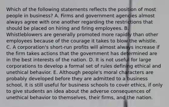 Which of the following statements reflects the position of most people in business? A. Firms and government agencies almost always agree with one another regarding the restrictions that should be placed on hiring and firing employees. B. Whistleblowers are generally promoted more rapidly than other employees because of the courage it takes to blow the whistle. C. A corporation's short-run profits will almost always increase if the firm takes actions that the government has determined are in the best interests of the nation. D. It is not useful for large corporations to develop a formal set of rules defining ethical and unethical behavior. E. Although people's moral characters are probably developed before they are admitted to a business school, it is still useful for business schools to cover ethics, if only to give students an idea about the adverse consequences of unethical behavior to themselves, their firms, and the nation.